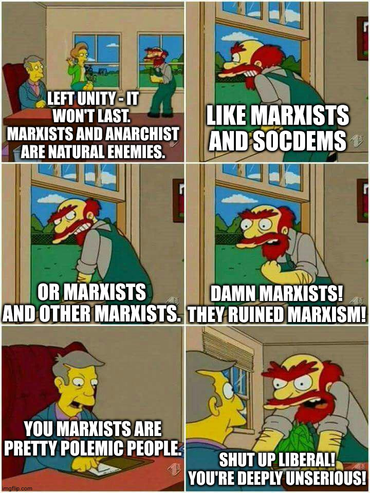 Groundskeeper Willie from the Simpsons stands at the window saying: "Left Unity - It will never last. Marxists and anarchist are natural enemies". I'm the next three pics he continues: "Like Marxists and socdems", "Or Marxists and other Marxists", "Damn Marxists! They ruined Marxism!". The principal sites at his desk saying: "You Marxists are pretty polemic people" and Willie goes: "Shut up liberal! You're deeply unserious!".