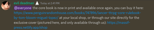 Discord messege of Tom: @everyone the core book is now in print and available once again, you can buy it here: https://www.penguinrandomhouse.com/books/747896/lancer-ttrpg-core-rulebook-by-tom-bloom-miguel-lopez/ at your local shop, or through our site directly for the exclusive cover (pictured here, and only available through us): https://massif-press.netlify.app/shop