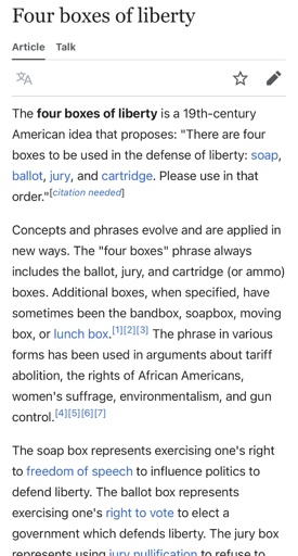 Wikipedia Screenshot: “ The four boxes of liberty is a 19th-century American idea that proposes: "There are four boxes to be used in the defense of liberty: soap, ballot, jury, and cartridge. Please use in that order." [citation needed! Concepts and phrases evolve and are applied in new ways. The "four boxes" phrase always includes the ballot, jury, and cartridge (or ammo) boxes. Additional boxes, when specified, have sometimes been the bandbox, soapbox, moving box, or lunch box. 112,13, The phrase in various forms has been used in arguments about tariff abolition, the rights of African Americans, women's suffrage, environmentalism, and gun control. [4][51[6][7] The soap box represents exercising one's right to freedom of speech to influence politics to defend liberty. The ballot box represents exercising one's right to vote to elect a government which defends liberty. The jury box represents using jury nullification to refuse to convict someone being prosecuted for breaking an unjust law that decreases liberty. The cartridge box represents exercising one's right to keep and bear arms to oppose, in armed conflict, a tyrannical government. The four boxes represent increasingly forceful methods of political action.”