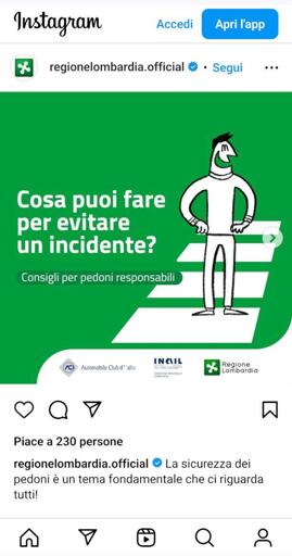 Screenshot del post di regione Lombardia su instagram, una gallery di cui si vede la prima immagine

Disegno di persona sulle strisce pedonali che sorride si sfondo verde. Una scritta in sovraimpressione: "Cosa puoi fare per evitare un incidente?"
"Consigli per pedoni responsabil"

Sotto: i loghi di ACI (Automobile club italiano), INAIL e regione lombardia

Il testo del post è "La sicurezza dei pedoni è un tema fondamentale che ci riguarda tutti!"