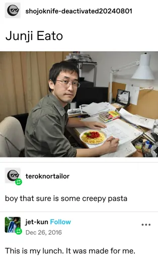 shojoknife-deactivated20240801 posts:  [picture of Junji Ito at a desk with a plate of spaghetti edited in front of him]   Junji Eato    teroknortailor replies:    boy that sure is some creepy pasta  jet-kun replies:  This is my lunch. It was made for me.