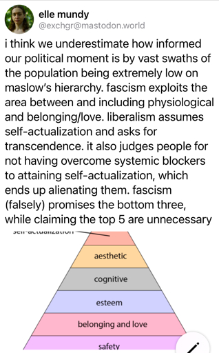  i think we underestimate how informed our political moment is by vast swaths of the population being extremely low on maslow's hierarchy. fascism exploits the area between and including physiological and belonging/love. liberalism assumes self-actualization and asks for transcendence. it also judges people for not having overcome systemic blockers to attaining self-actualization, which ends up alienating them. fascism (falsely) promises the bottom three, while claiming the top 5 are unnecessary