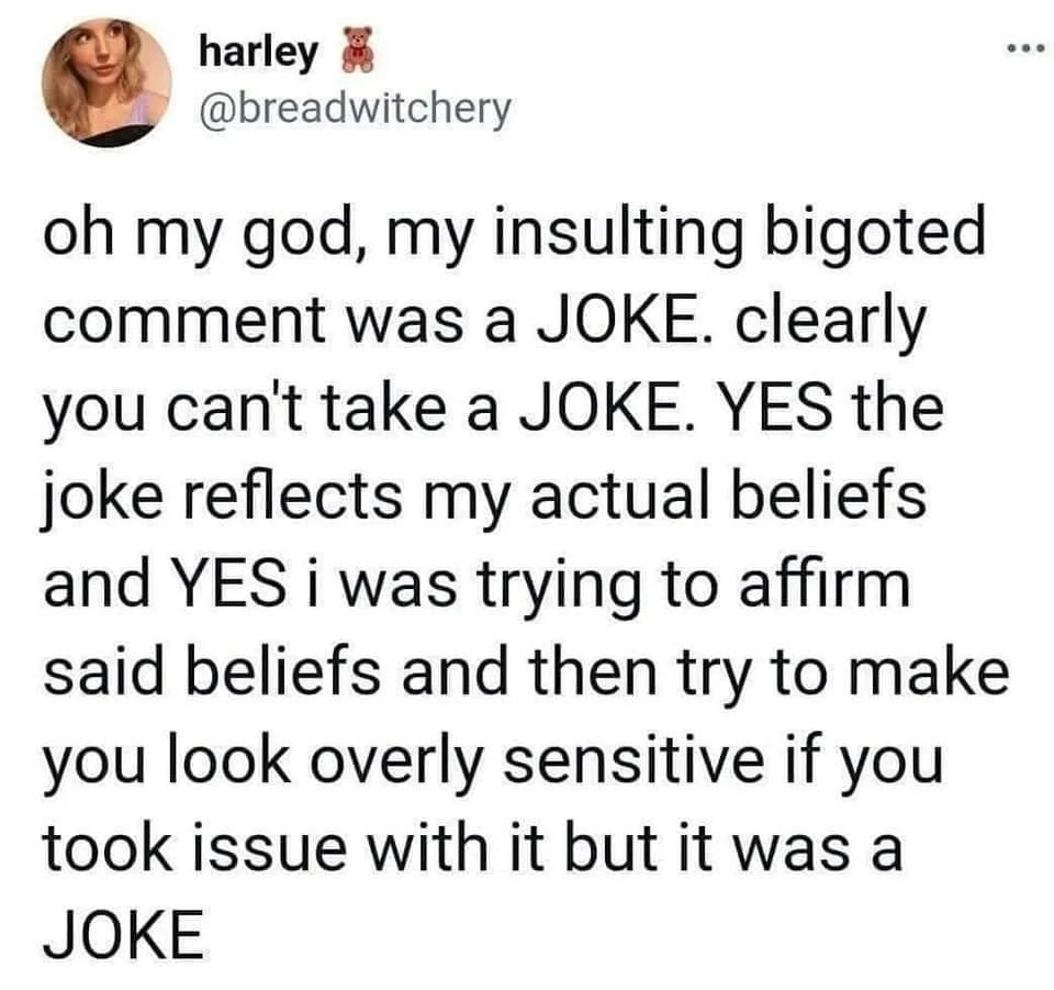 oh my god, my insulting bigoted comment was a JOKE. clearly you can't take a JOKE. YES the joke reflects my actual beliefs and YES i was trying to affirm said beliefs and then try to make you look overly sensitive if you took issue with it but it was a JOKE