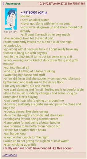 (A 4chan "green-text")  be me  have an older sister  never got along with her in my youth  now we're all grown up and she's moved out already  still don't like each other very much  live separate lives for the most part  sister randomly invites me out to a club one night  surprise.jpg  go along with it because fuck it, I don't really have any friends to hang out with anyway  get to the club and it turns out it's some emo shit  she's wearing some kind of dark dress thing and goth makeup  not into that at all  end up just sitting at a table drinking  watching her dance and stuff  a few drinks in and she suddenly comes over, takes me by the hand and leads me to the dance floor  I'm very reluctant, but she insists  we start dancing and I'm still feeling really uncomfortable  then the music suddenly changes and some song by rammstein starts playing  can barely hear what's going on around me  however, suddenly sis grabs me and pulls me close and hugs me  sounds almost like she's crying  tells me she regrets how distant she's been  apologizes for not being a better sister  i apologize for not being a better brother  we promise to be better from hereon out  dance for another three hours  get burger king  sleep on her couch for the night  wake up to her giving me a glass of cold water  start choking up a little  i really wish we could have bonded like this sooner